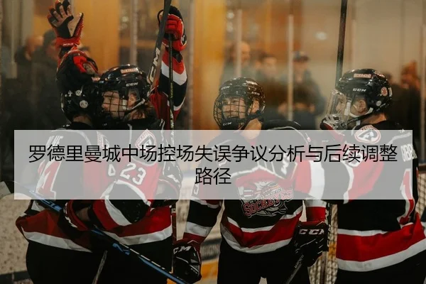 罗德里曼城中场控场失误争议分析与后续调整路径